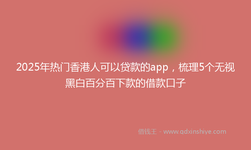 2025年热门香港人可以贷款的app，梳理5个无视黑白百分百下款的借款口子