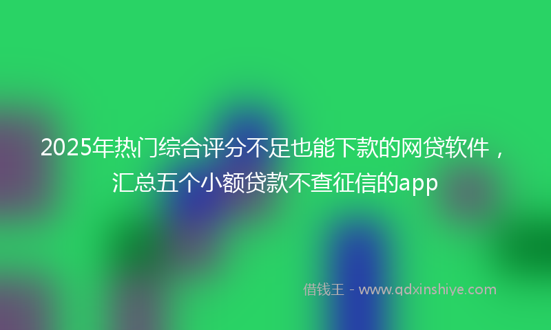 2025年热门综合评分不足也能下款的网贷软件，汇总五个小额贷款不查征信的app