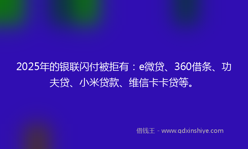 2025年的银联闪付被拒有：e微贷、360借条、功夫贷、小米贷款、维信卡卡贷等。