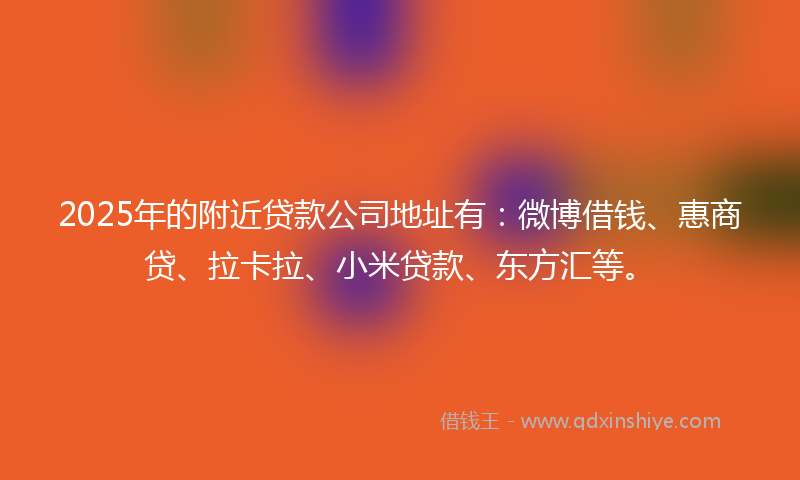 2025年的附近贷款公司地址有：微博借钱、惠商贷、拉卡拉、小米贷款、东方汇等。