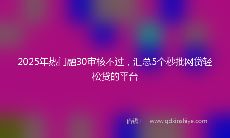 2025年热门融30审核不过,汇总5个秒批网贷轻松贷的平台