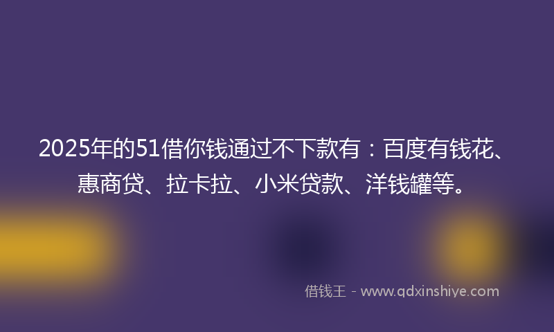 2025年的51借你钱通过不下款有：百度有钱花、惠商贷、拉卡拉、小米贷款、洋钱罐等。