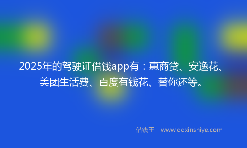 2025年的驾驶证借钱app有：惠商贷、安逸花、美团生活费、百度有钱花、替你还等。