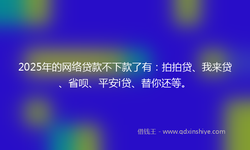 2025年的网络贷款不下款了有：拍拍贷、我来贷、省呗、平安i贷、替你还等。