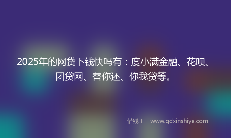 2025年的网贷下钱快吗有：度小满金融、花呗、团贷网、替你还、你我贷等。