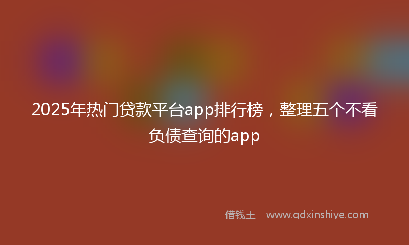 2025年热门贷款平台app排行榜，整理五个不看负债查询的app