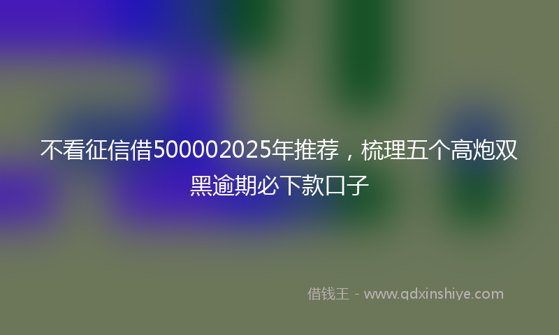 不看征信借500002025年推荐,梳理五个高炮双黑逾期必下款口子