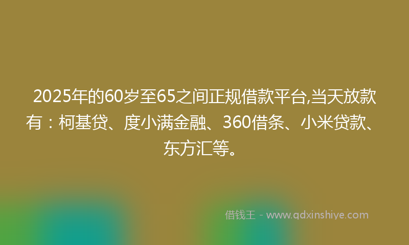 2025年的60岁至65之间正规借款平台,当天放款有：柯基贷、度小满金融、360借条、小米贷款、东方汇等。