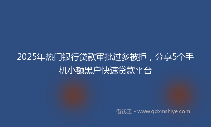 2025年热门银行贷款审批过多被拒，分享5个手机小额黑户快速贷款平台