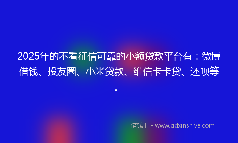 2025年的不看征信可靠的小额贷款平台有：微博借钱、投友圈、小米贷款、维信卡卡贷、还呗等。