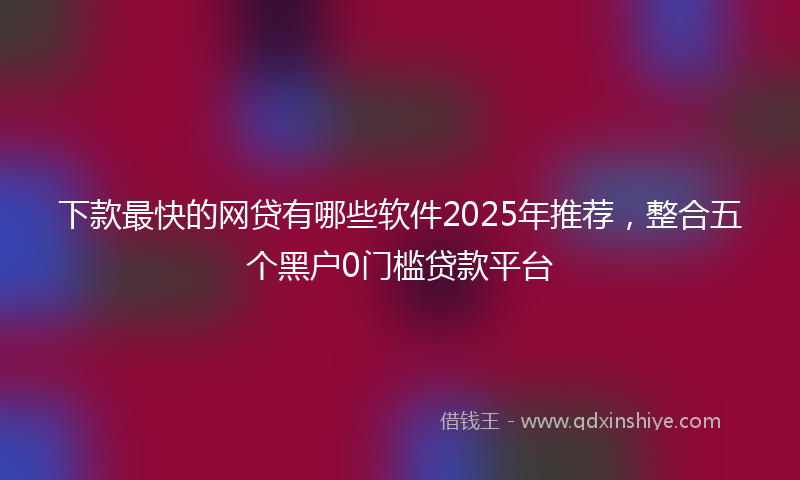 下款最快的网贷有哪些软件2025年推荐，整合五个黑户0门槛贷款平台
