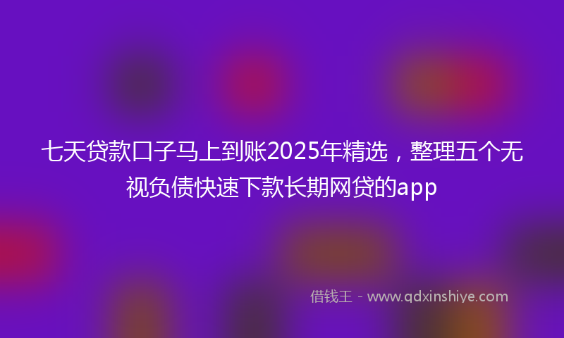 七天贷款口子马上到账2025年精选，整理五个无视负债快速下款长期网贷的app