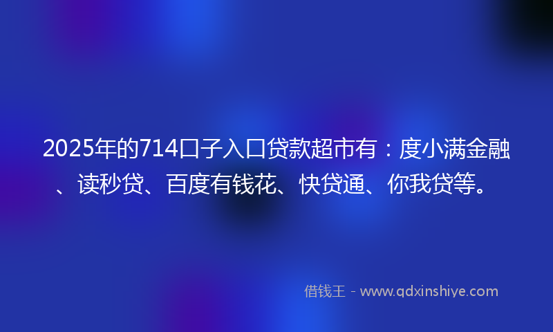 2025年的714口子入口贷款超市有：度小满金融、读秒贷、百度有钱花、快贷通、你我贷等。