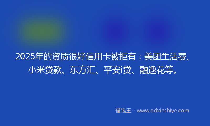 2025年的资质很好信用卡被拒有：美团生活费、小米贷款、东方汇、平安i贷、融逸花等。