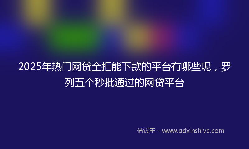 2025年热门网贷全拒能下款的平台有哪些呢，罗列五个秒批通过的网贷平台