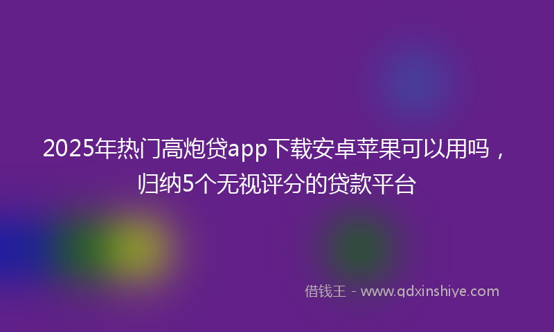 2025年热门高炮贷app下载安卓苹果可以用吗，归纳5个无视评分的贷款平台