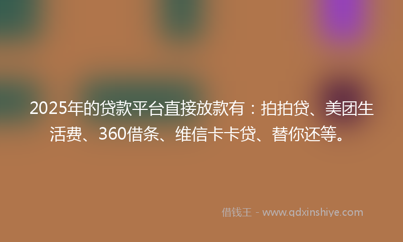 2025年的贷款平台直接放款有：拍拍贷、美团生活费、360借条、维信卡卡贷、替你还等。