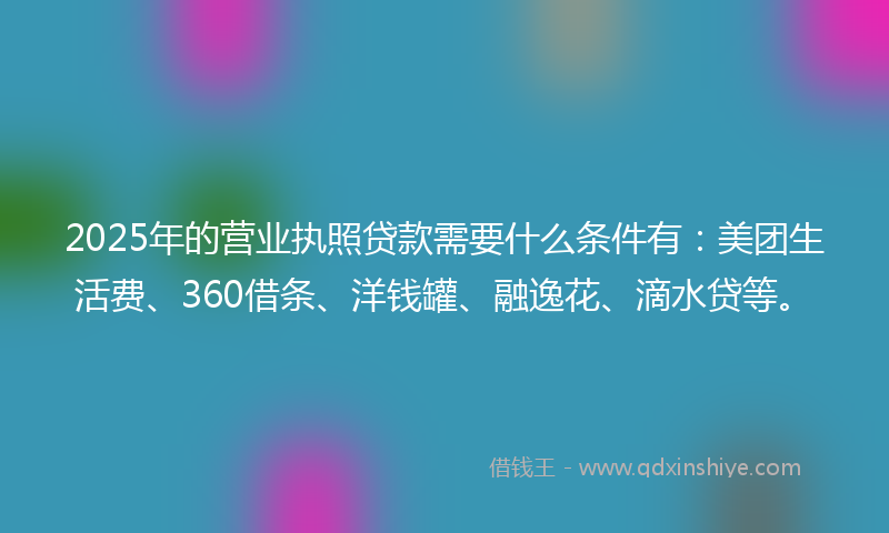 2025年的营业执照贷款需要什么条件有：美团生活费、360借条、洋钱罐、融逸花、滴水贷等。