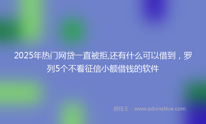 2025年热门网贷一直被拒,还有什么可以借到，罗列5个不看征信小额借钱的软件
