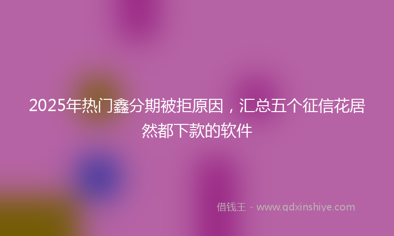 2025年热门鑫分期被拒原因，汇总五个征信花居然都下款的软件