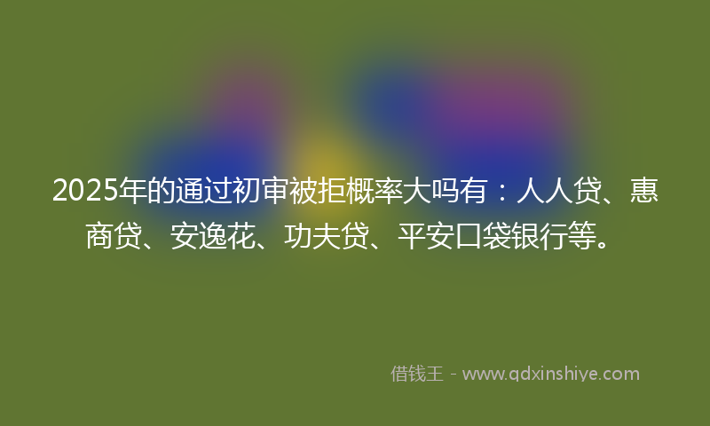 2025年的通过初审被拒概率大吗有：人人贷、惠商贷、安逸花、功夫贷、平安口袋银行等。