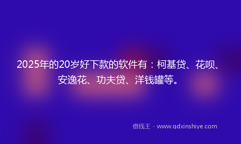 2025年的20岁好下款的软件有：柯基贷、花呗、安逸花、功夫贷、洋钱罐等。