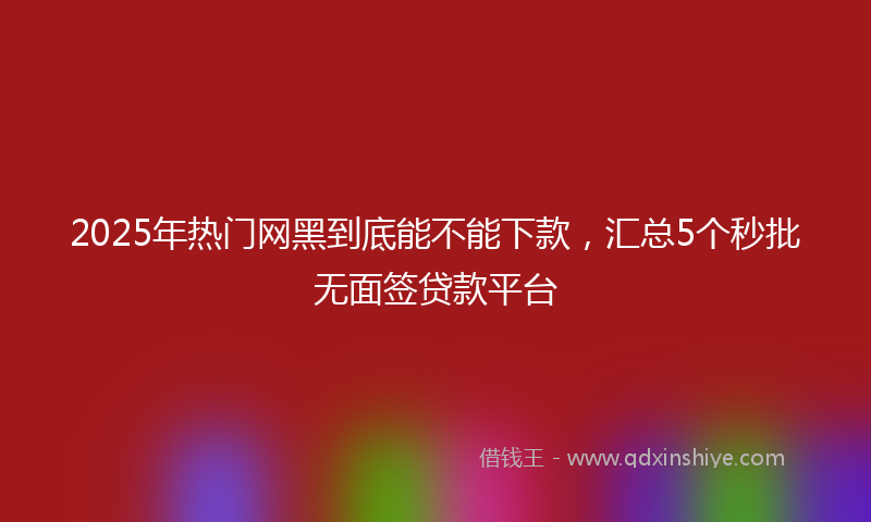 2025年热门网黑到底能不能下款，汇总5个秒批无面签贷款平台