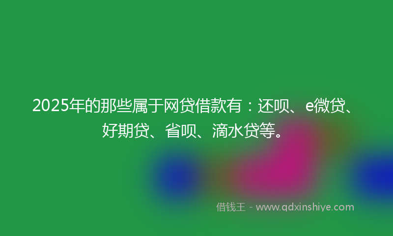 2025年的那些属于网贷借款有：还呗、e微贷、好期贷、省呗、滴水贷等。