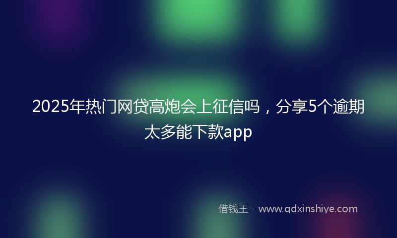 2025年热门网贷高炮会上征信吗，分享5个逾期太多能下款app