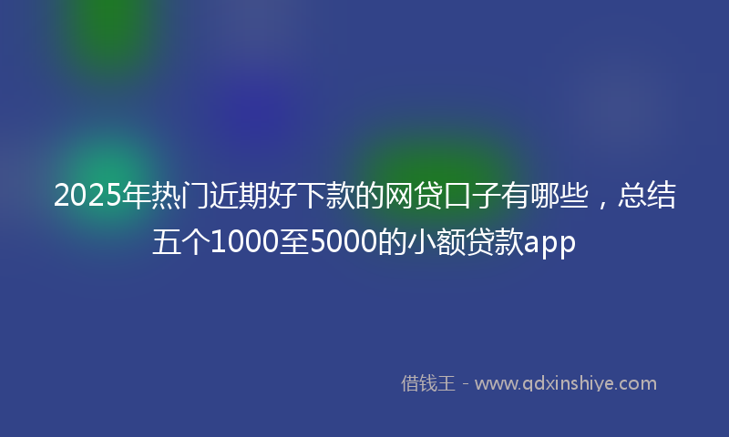 2025年热门近期好下款的网贷口子有哪些，总结五个1000至5000的小额贷款app