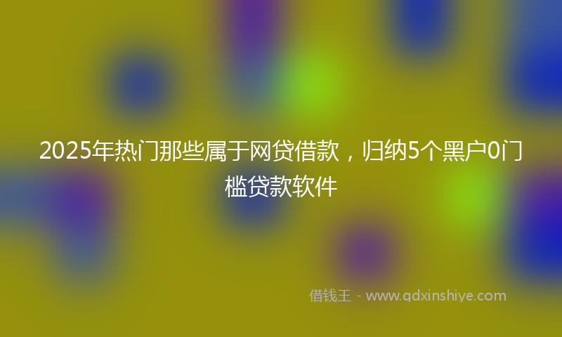 2025年热门那些属于网贷借款，归纳5个黑户0门槛贷款软件