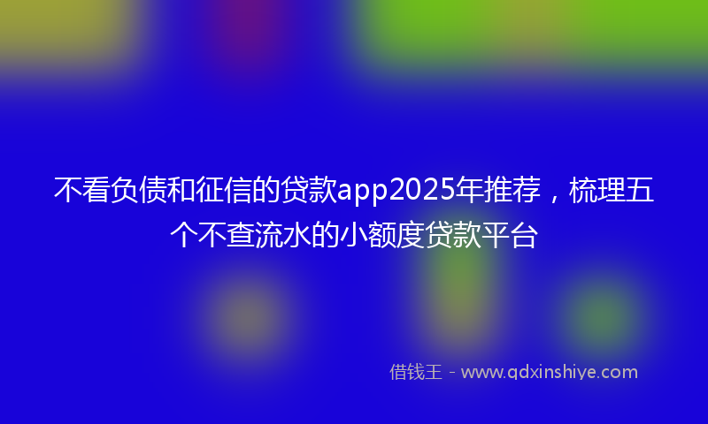 不看负债和征信的贷款app2025年推荐，梳理五个不查流水的小额度贷款平台