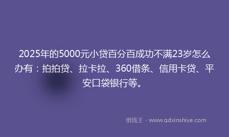 2025年的5000元小贷百分百成功不满23岁怎么办有：拍拍贷、拉卡拉、360借条、信用卡贷、平安口袋银行等。
