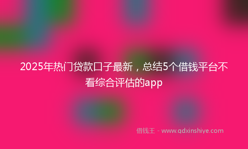 2025年热门贷款口子最新，总结5个借钱平台不看综合评估的app