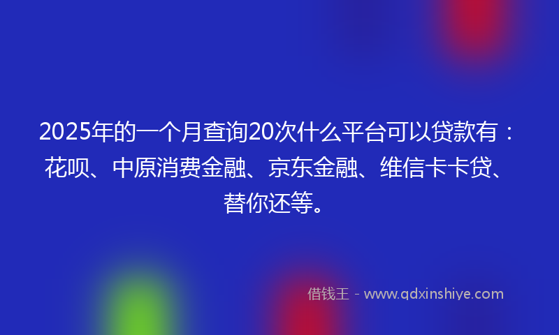 2025年的一个月查询20次什么平台可以贷款有：花呗、中原消费金融、京东金融、维信卡卡贷、替你还等。