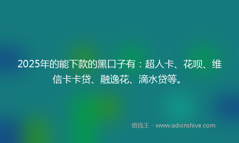 2025年的能下款的黑口子有：超人卡、花呗、维信卡卡贷、融逸花、滴水贷等。