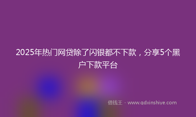2025年热门网贷除了闪银都不下款，分享5个黑户下款平台