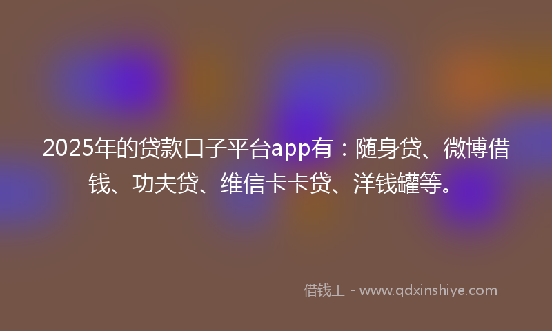 2025年的贷款口子平台app有：随身贷、微博借钱、功夫贷、维信卡卡贷、洋钱罐等。