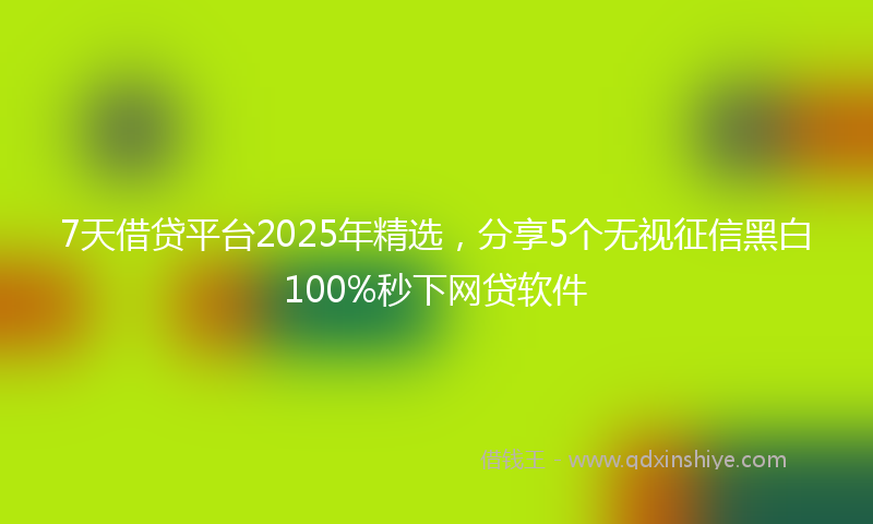 7天借贷平台2025年精选，分享5个无视征信黑白100%秒下网贷软件
