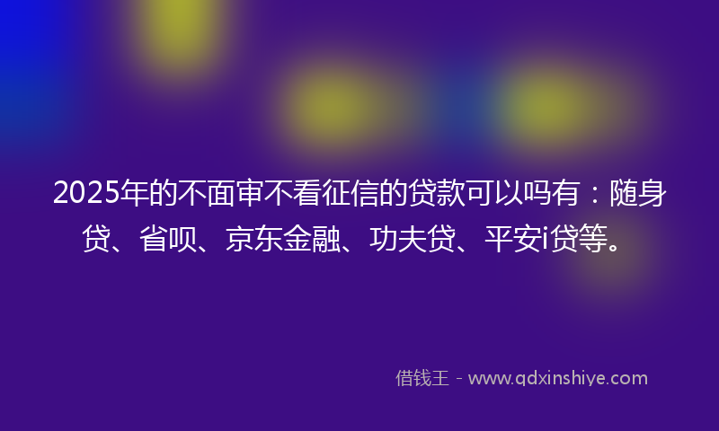 2025年的不面审不看征信的贷款可以吗有：随身贷、省呗、京东金融、功夫贷、平安i贷等。