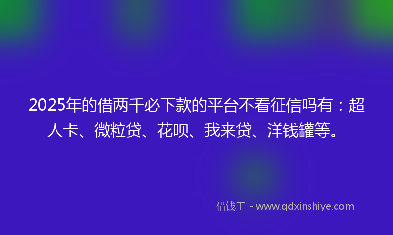 2025年的借两千必下款的平台不看征信吗有：超人卡、微粒贷、花呗、我来贷、洋钱罐等。