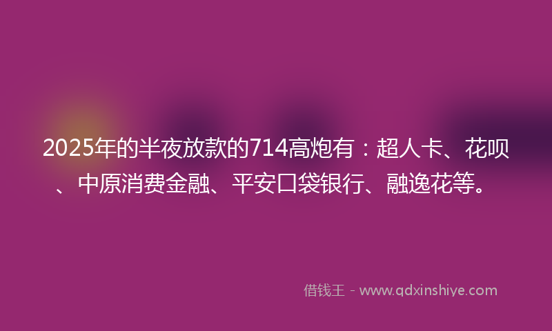 2025年的半夜放款的714高炮有：超人卡、花呗、中原消费金融、平安口袋银行、融逸花等。