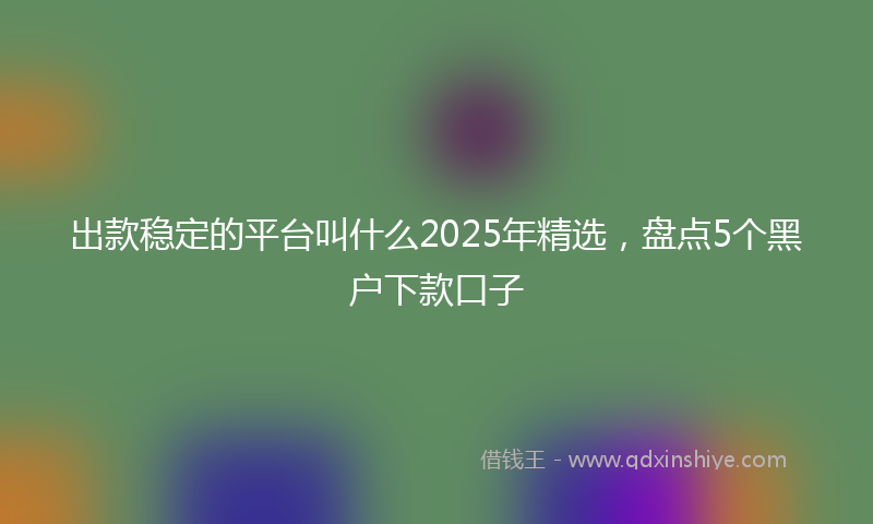出款稳定的平台叫什么2025年精选，盘点5个黑户下款口子