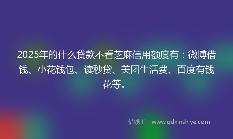 2025年的什么贷款不看芝麻信用额度有：微博借钱、小花钱包、读秒贷、美团生活费、百度有钱花等。