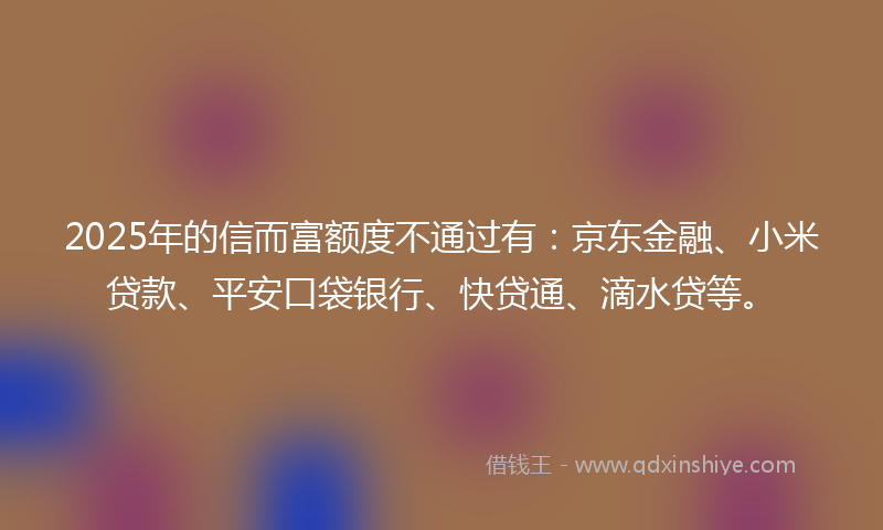 2025年的信而富额度不通过有：京东金融、小米贷款、平安口袋银行、快贷通、滴水贷等。