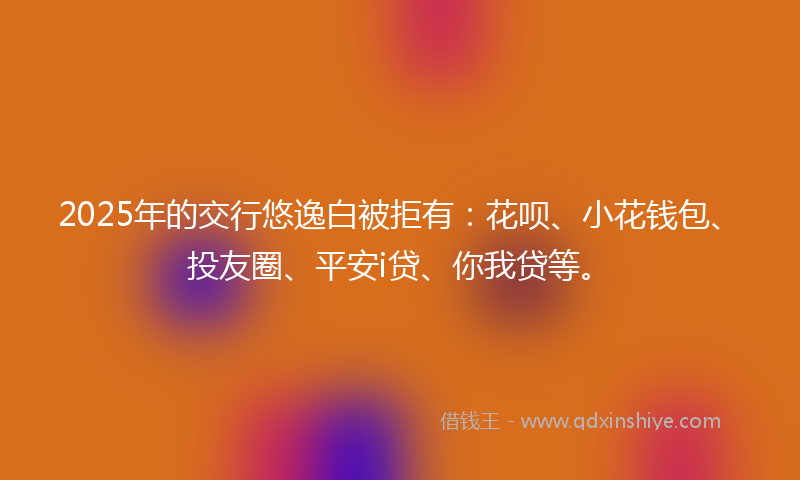 2025年的交行悠逸白被拒有：花呗、小花钱包、投友圈、平安i贷、你我贷等。