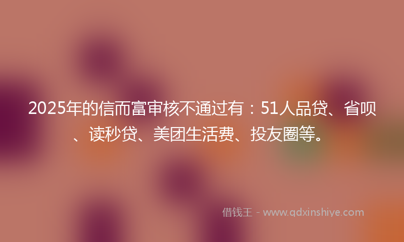 2025年的信而富审核不通过有：51人品贷、省呗、读秒贷、美团生活费、投友圈等。