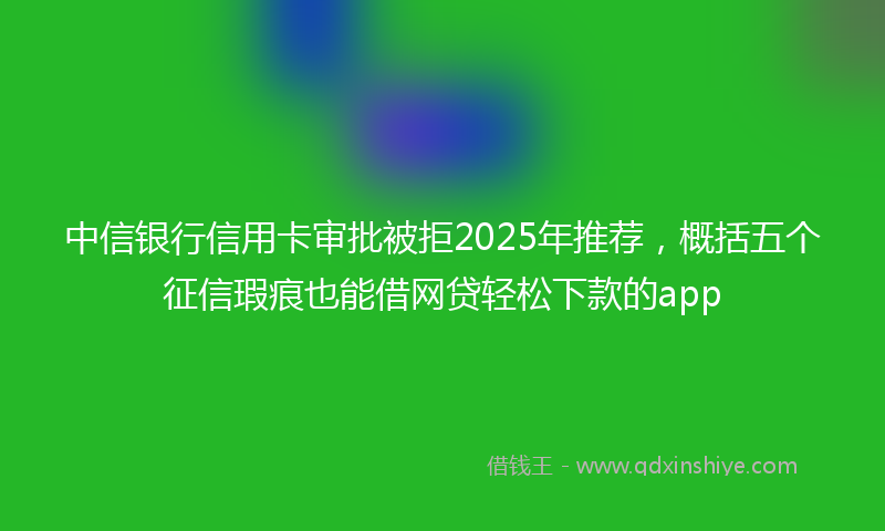 中信银行信用卡审批被拒2025年推荐，概括五个征信瑕疵也能借网贷轻松下款的app