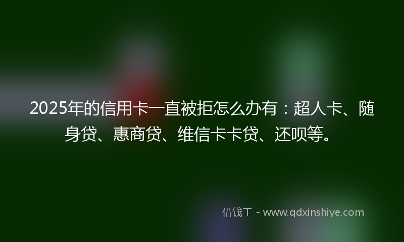 2025年的信用卡一直被拒怎么办有：超人卡、随身贷、惠商贷、维信卡卡贷、还呗等。