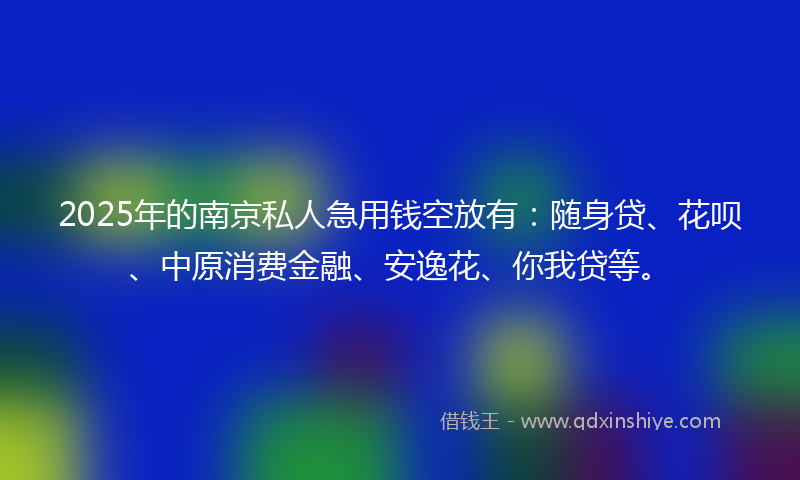 2025年的南京私人急用钱空放有：随身贷、花呗、中原消费金融、安逸花、你我贷等。